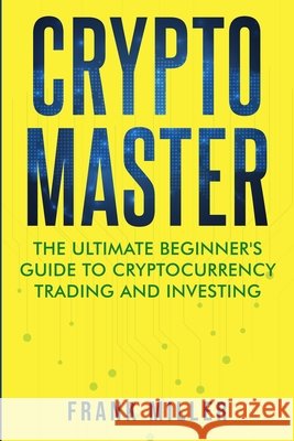 Crypto Master: The Ultimate Beginner's Guide to Cryptocurrency Trading and Investing Frank Miller 9781957999029