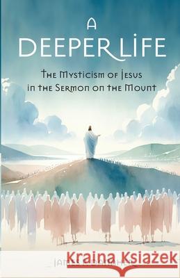 A Deeper Life: The Mysticism of Jesus in the Sermon on the Mount James Danaher 9781958061794