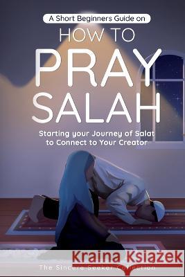 A Short Beginners Guide on How to Pray Salah: Starting Your Journey of Salat to Connect to Your Creator with Simple Step by Step Instructions The Sincere Seeker Collection 9781958313534 Sincere Seeker