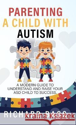 Parenting a Child with Autism: A Modern Guide to Understand and Raise your ASD Child to Success Richard Bass   9781958350072 RBG Publishing
