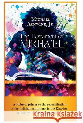 The Testament of Mikha'el: A Hebrew primer to the reconstitution of the judicial institutions in the Kingdom of Yahowah and its people Isra'el. Michael W Arnwine   9781958356258 Tawcarlisle Publishing