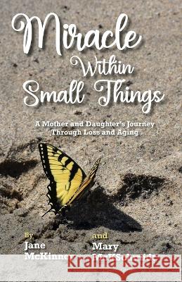 Miracle Within Small Things: A Mother and Daughter\'s Journey Through Loss and Aging Jane McKinney Mary McKschmidt 9781958363591