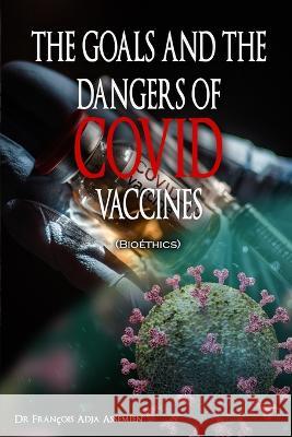 THE GOALS AND THE DANGERS OF COVID VACCINES (Bioethics) Francois Adja Assemien   9781958517956