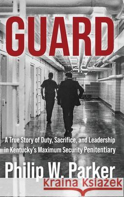 Guard: A True Story of Duty, Sacrifice, and Leadership in Kentucky's Maximum Security Penitentiary Philip Parker 9781958727447