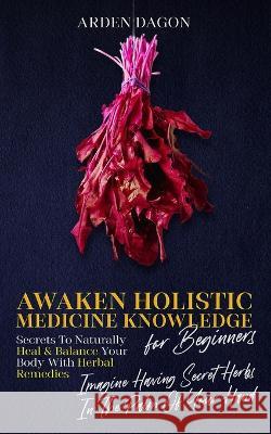 Awaken Holistic Medicine Knowledge for Beginners: Imagine Having Secret Herbs in the Palm of Your Hand: Look Inside Arden Dagon 9781959076001