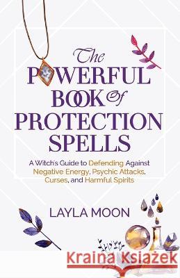 The Powerful Book of Protection Spells: A Witch\'s Guide to Defending Against Negative Energy, Psychic Attacks, Curses, and Harmful Spirits Layla Moon 9781959081142 Elevate Publishing LLC