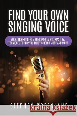 Find Your Own Singing Voice: Vocal Training from Fundamentals to Mastery, Techniques to Help You Enjoy Singing More and More Stephen Greenlane 9781959241003 Buena Publishing