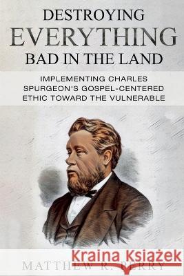 Destroying Everything Bad in the Land: Implementing Charles Spurgeon's Gospel-Centered Ethic Toward The Vulnerable in Society Matthew R Perry   9781959281061