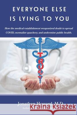 Everyone Else is Lying to You: How our medical establishment weaponized doubt to spread COVID, normalize quackery, and undermine public health Jonathan Howard 9781959346999
