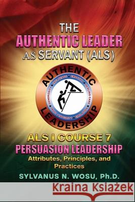 The Authentic Leader As Servant I Course 7: Persuasion Leadership Sylvanus N. Wosu 9781959449959 Proisle Publishing Service