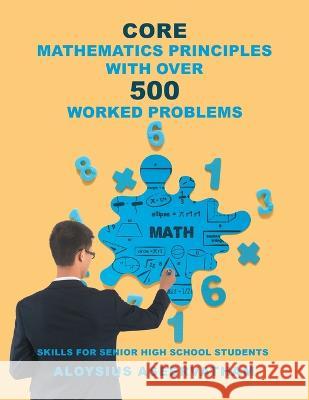 CORE MATHEMATICS PRINCIPLES with over 500 WORKED PROBLEMS: Skills for Senior High School Students Aloysius Aseervatham   9781959493525 Great Writers Media, LLC
