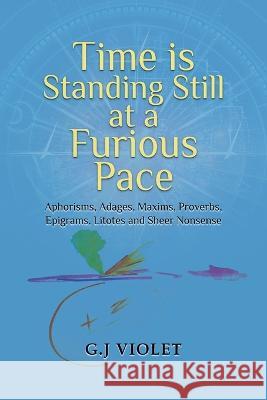 Time Is Standing Still at a Furious Pace: Aphorisms, Adages, Maxims, Proverbs, Epigrams, Litotes and Sheer Nonsense G. J. Violet 9781959579342 Authors' Tranquility Press