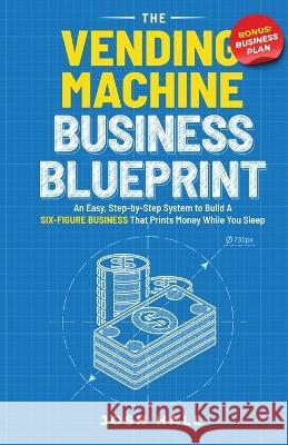 The Vending Machine Business Blueprint: An Easy, Step-by-Step System to Build A Six-Figure Business That Prints Money While You Sleep Josh Hall 9781959750130 Peak Publish LLC