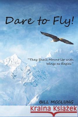 Dare to Fly!: They Shall Mount up with Wings As Eagles Bill McClung 9781959930969 Authors' Tranquility Press