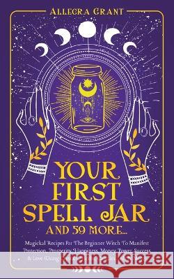 Your First Spell Jar (and 59 more...): Magickal Recipes For The Beginner Witch To Manifest Protection, Prosperity, Happiness, Money, Power, Success & Allegra Grant 9781959979050