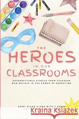 The Heroes in Our Classrooms: Unforgettable Stories from Teachers Who Believe in the Power of Education Cheri Dixon 9781960136879 She Rises Studios