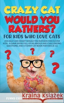 Crazy Cat Would You Rathers? For Kids Who Love Cats: 250+ Silly and Smart Would Your Rathers? For Clever Kids - A Game Book Full of Hilarious and Challenging Questions, And a Funny Cat Book for Kids ( Funny Critters   9781960227935 Funny Critters