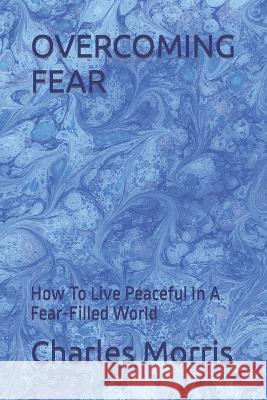 Overcoming Fear: How To Live Peaceful In A Fear-Filled World Charles W Morris   9781960641076 Raising the Standard International Publishing
