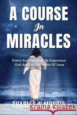 A Course in Miracles: Power And Authority To Experience God And Do The Works Of Jesus Charles W Morris   9781960641137 Raising the Standard International Publishing