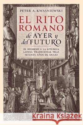 El Rito Romano de Ayer y del Futuro Peter A Kwasniewski Augusto Merino Medina  9781960711007