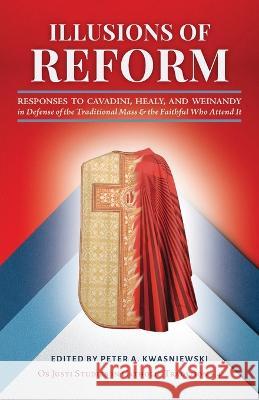 Illusions of Reform: Responses to Cavadini, Healy, and Weinandy in Defense of the Traditional Mass and the Faithful Who Attend It Peter A Kwasniewski Janet E Smith Gregory Dipippo 9781960711076