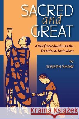 Sacred and Great: A Brief Introduction to the Traditional Latin Mass Joseph Shaw   9781960711120 OS Justi Press