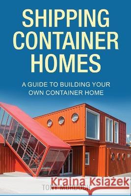 Shipping Container Homes: A Guide to Building Your Own Container Home Tony Murdoch   9781960748171 Rivercat Books LLC