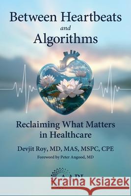 Between Heartbeats and Algorithms: Reclaiming What Matters in Healthcare Devjit Roy Peter Angood 9781960762399 American Association for Physician Leadership