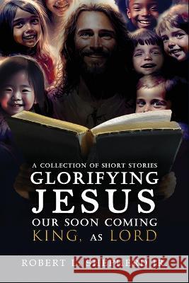 A Collection of Short Stories Glorifying JESUS, Our Soon Coming King, As LORD Robert L Shepherd, Jr   9781961123434 Authors' Tranquility Press