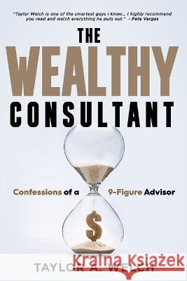 The Wealthy Consultant: Confessions of a 9-Figure Advisor Taylor A Welch   9781961189607