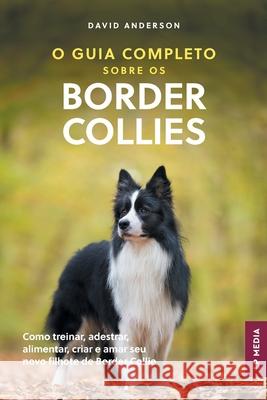O Guia Completo sobre os Border Collies: Como treinar, adestrar, alimentar, criar e amar seu novo filhote de Border Collie David Anderson 9781961846821
