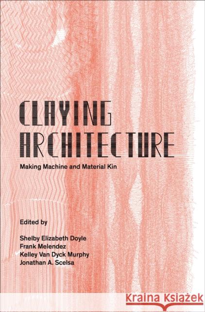 Claying Architecture: Making Machine and Material Kin Melendez, Murphy and Scelsa Doyle 9781961856844 Oro Editions
