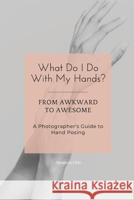 What Do I Do With My Hands?: From Awkward to Awesome I A Photographer's Guide to Hand Posing Amanda Otis 9781963369359