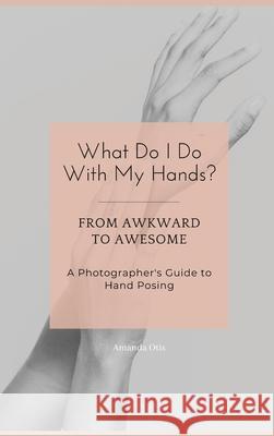 What Do I Do With My Hands?: From Awkward to Awesome I A Photographer's Guide to Hand Posing Amanda Otis 9781963369366