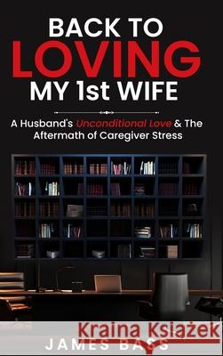 Back To Loving My 1st Wife: A Husband's Unconditional Love & The Aftermath of Caregiver Stress James Bass 9781963737882 Clarice Jefferies Publishing