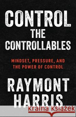 Control the Controllables: Mindset, Pressure, and the Power of Control Raymont Harris 9781963874686 Mynd Matters