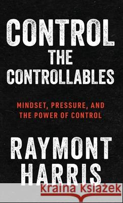 Control the Controllables: Mindset, Pressure, and the Power of Control Raymont Harris 9781963874693 Mynd Matters
