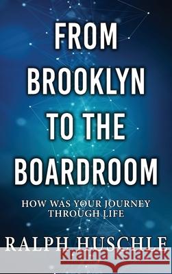 From Brooklyn to the Boardroom: How was your journey through life? Ralph Huschle 9781964362304