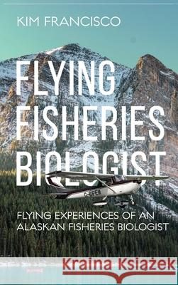 Flying Fisheries Biologist: Flying Experiences of an Alaskan Fisheries Biologist Kim Francisco 9781964804774