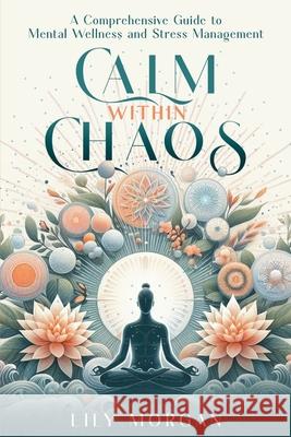 Calm Within Chaos: A Comprehensive Guide to Mental Wellness and Stress Management Lily Morgan 9781965739013 Erland Publishing