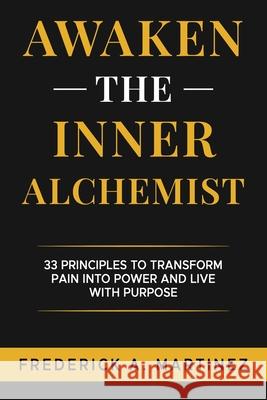 Awaken the Inner Alchemist: 33 Principles to Transform Pain Into Power and Live With Purpose Frederick A. Martinez 9781965761540 Frederick A. Martinez