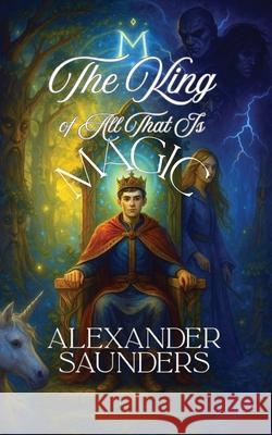 The King of All That Is Magic Alexander Saunders 9781967289578 Page Turner Books, Inc.