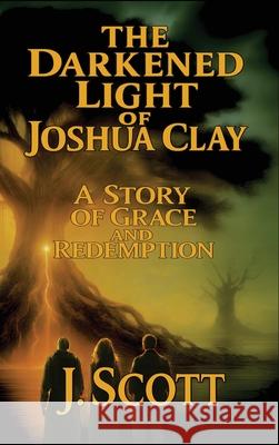 The Darkened Light of Joshua Clay: A Story of Grace and Redemption J. Scott 9781968023010 J. Scott Publishing