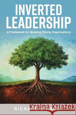 Inverted Leadership: A Framework for Growing Strong Organisations Richard J. Haley 9781968615437 Richard J Haley