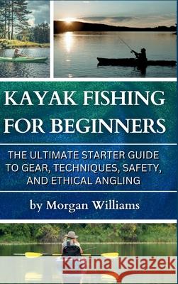 Kayak Fishing for Beginners: The Ultimate Starter Guide to Gear, Techniques, Safety, and Ethical Angling Morgan Williams 9781968817053 Bzik Publishing LLC