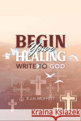 BEGIN Your HEALING: Write to God E. J. Moffett 9781970072716 New Leaf Media, LLC