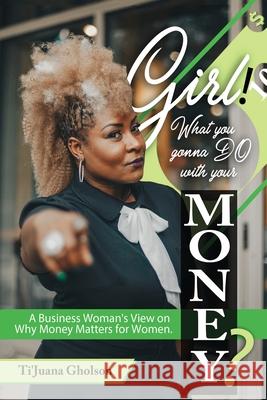 Girl, WHAT you gonna DO with your MONEY?: A Business Woman's View on Why Money Matters for Women Ti'juana A. Gholson Alesha Brown Trevor Lucas 9781970097009