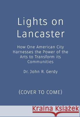 Lights on Lancaster: How One American City Harnesses the Power of the Arts to Transform Its Communities John R. Gerdy 9781970107425 Top Reads Publishing, LLC