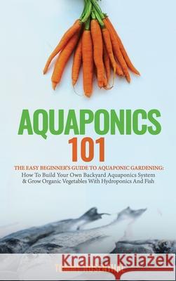 Aquaponics 101: The Easy Beginner's Guide to Aquaponic Gardening: How To Build Your Own Backyard Aquaponics System and Grow Organic Ve Rosenthal, Tommy 9781970177015