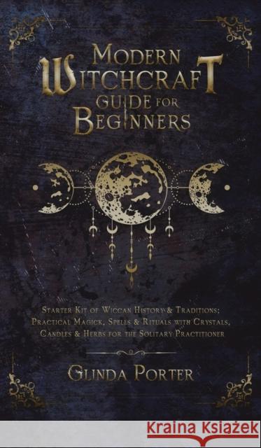 Modern Witchcraft Guide for Beginners: Starter Kit of Wiccan History & Traditions; Practical Magick, Spells & Rituals with Crystals, Candles, & Herbs for the Solitary Practitioner Glinda Porter 9781970182682 Glinda Porter